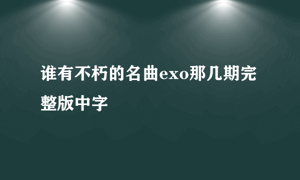 谁有不朽的名曲exo那几期完整版中字