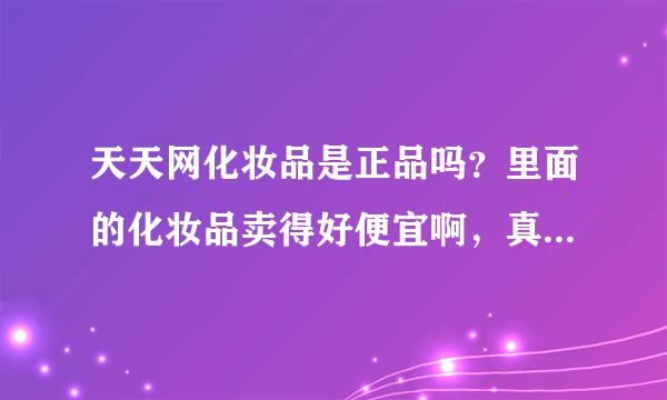 天天网化妆品是正品吗？里面的化妆品卖得好便宜啊，真货假货啊？