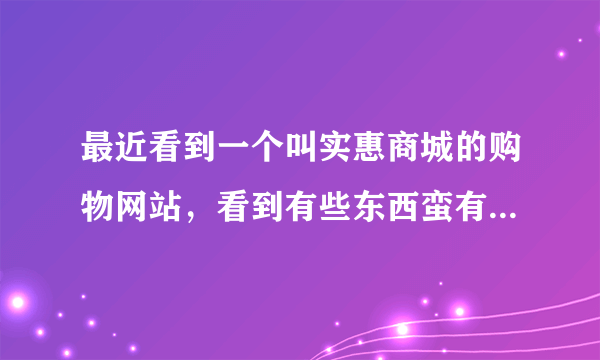 最近看到一个叫实惠商城的购物网站，看到有些东西蛮有特色的，不知道质量好不好啊？