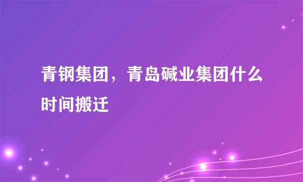 青钢集团，青岛碱业集团什么时间搬迁