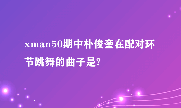 xman50期中朴俊奎在配对环节跳舞的曲子是?