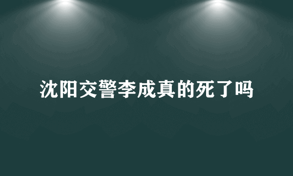 沈阳交警李成真的死了吗