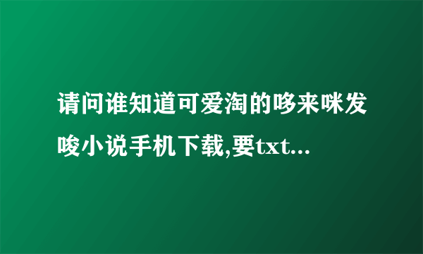 请问谁知道可爱淘的哆来咪发唆小说手机下载,要txt的！谢谢啦！！