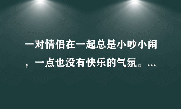 一对情侣在一起总是小吵小闹，一点也没有快乐的气氛。该怎么办？