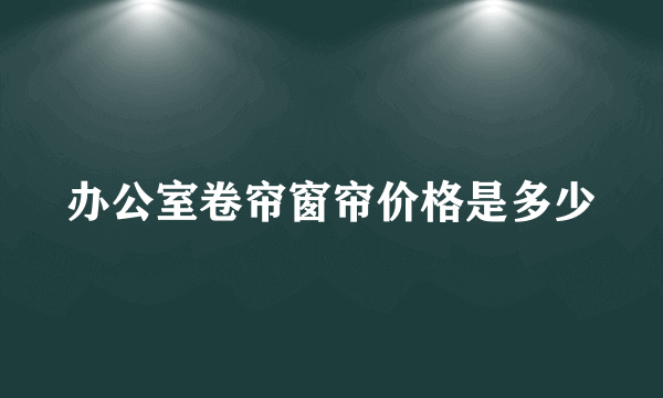 办公室卷帘窗帘价格是多少