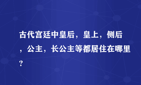 古代宫廷中皇后，皇上，侧后，公主，长公主等都居住在哪里？