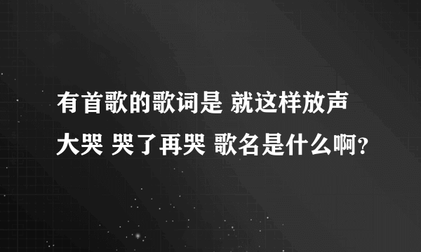 有首歌的歌词是 就这样放声大哭 哭了再哭 歌名是什么啊？