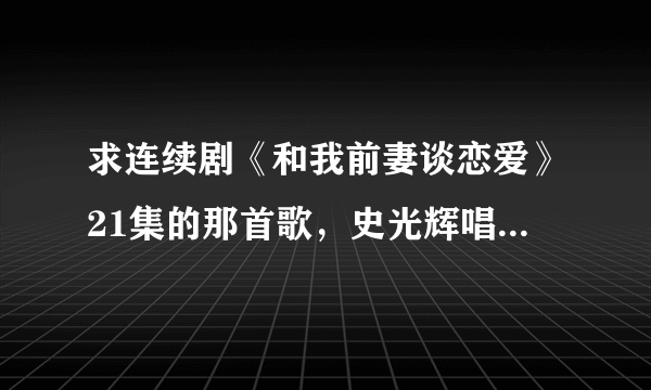 求连续剧《和我前妻谈恋爱》21集的那首歌，史光辉唱的《亡羊补牢》