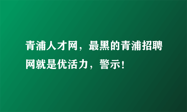 青浦人才网，最黑的青浦招聘网就是优活力，警示！