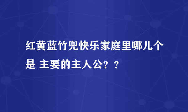 红黄蓝竹兜快乐家庭里哪儿个是 主要的主人公？？