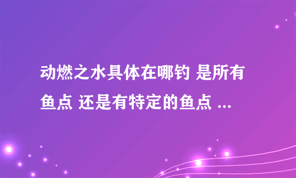 动燃之水具体在哪钓 是所有鱼点 还是有特定的鱼点 打什么小怪出不要副本的 动燃之土在哪打 副本里的除外