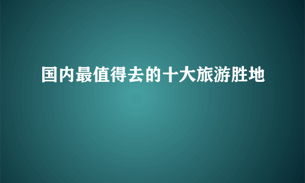 国内最值得去的十大旅游胜地