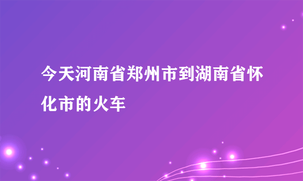 今天河南省郑州市到湖南省怀化市的火车