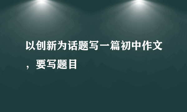 以创新为话题写一篇初中作文，要写题目