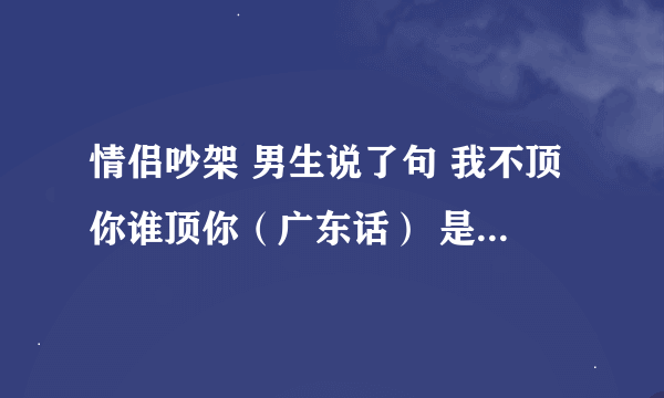 情侣吵架 男生说了句 我不顶你谁顶你（广东话） 是什么意思