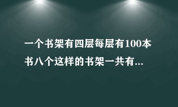 一个书架有四层每层有100本书八个这样的书架一共有多少本书？