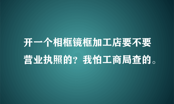 开一个相框镜框加工店要不要营业执照的？我怕工商局查的。