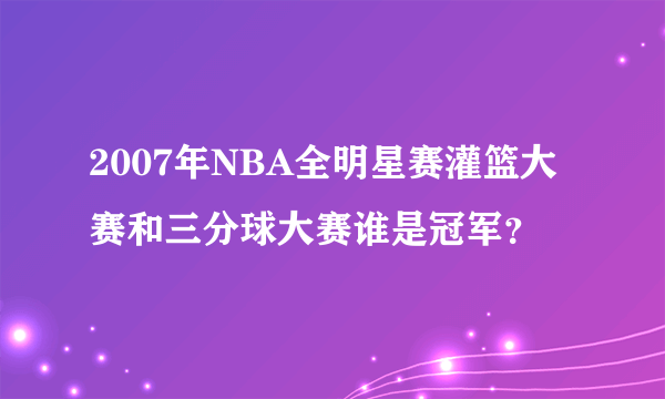 2007年NBA全明星赛灌篮大赛和三分球大赛谁是冠军？