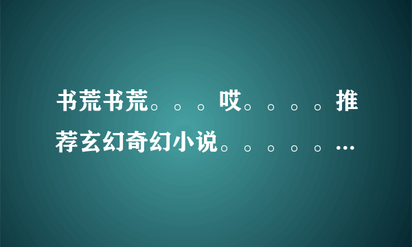 书荒书荒。。。哎。。。。推荐玄幻奇幻小说。。。。。一定要好看哦~~