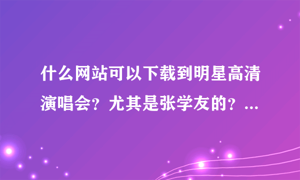 什么网站可以下载到明星高清演唱会？尤其是张学友的？是要下载的哦！不是要在线看的！而且希望是高清 谢谢