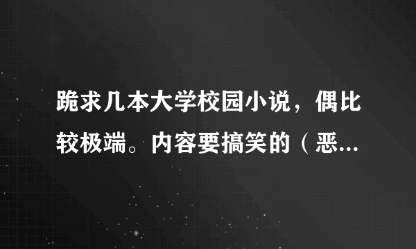 跪求几本大学校园小说，偶比较极端。内容要搞笑的（恶心的狗血剧情不要）或恐怖类的。越多越好。谢谢啦