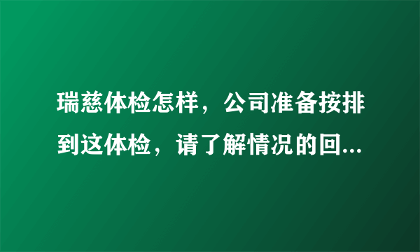 瑞慈体检怎样，公司准备按排到这体检，请了解情况的回答，谢谢！