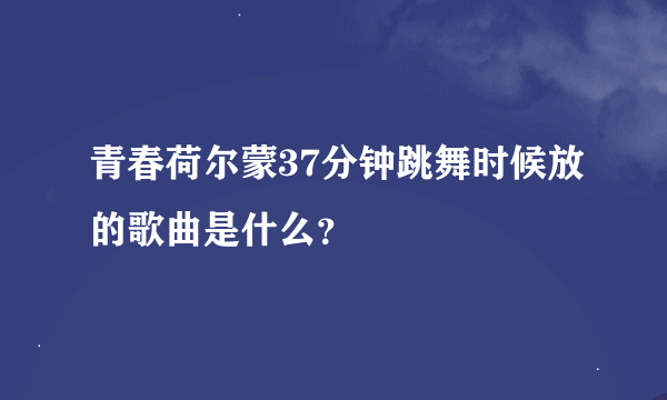 青春荷尔蒙37分钟跳舞时候放的歌曲是什么？