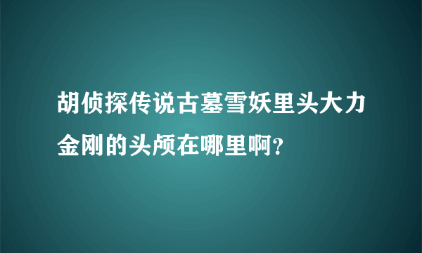 胡侦探传说古墓雪妖里头大力金刚的头颅在哪里啊？