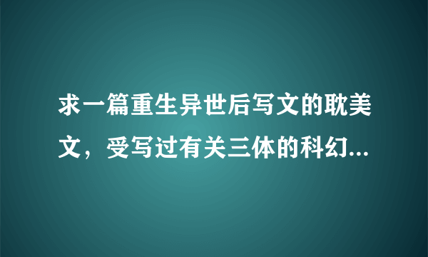 求一篇重生异世后写文的耽美文，受写过有关三体的科幻小说和类似我是特种兵的小说，男主家有军方背景