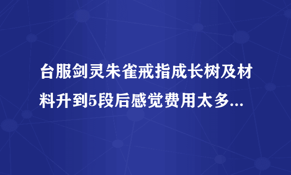 台服剑灵朱雀戒指成长树及材料升到5段后感觉费用太多，不知升到10了没还需要多少材料，折合多少金币，