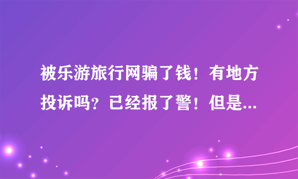 被乐游旅行网骗了钱！有地方投诉吗？已经报了警！但是这家骗子公司还在网上忽悠人，难道任由骗子横行吗？