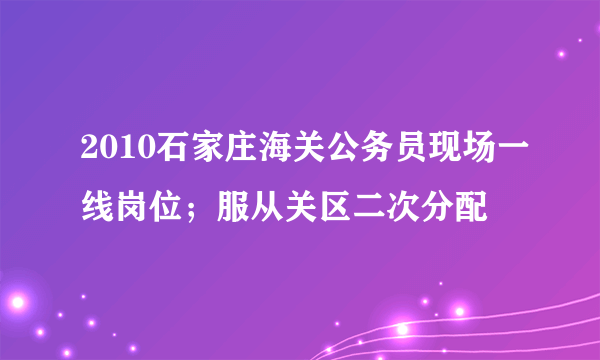 2010石家庄海关公务员现场一线岗位；服从关区二次分配