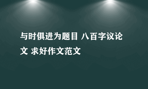 与时俱进为题目 八百字议论文 求好作文范文