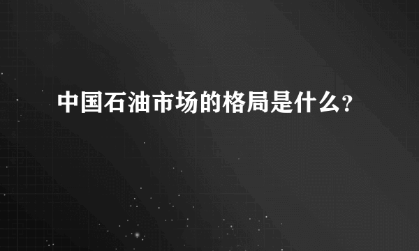 中国石油市场的格局是什么？