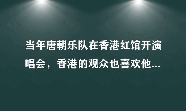 当年唐朝乐队在香港红馆开演唱会，香港的观众也喜欢他们的歌吗？