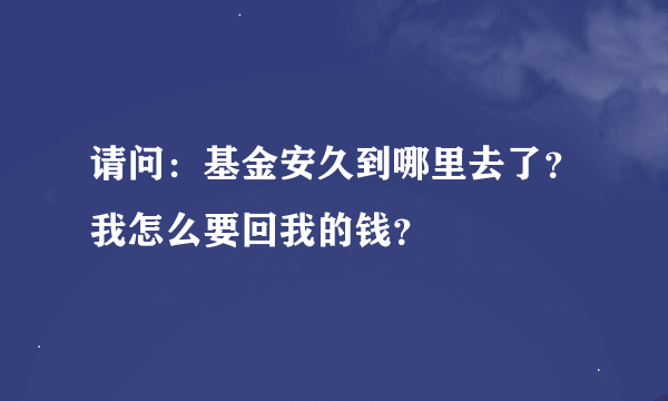 请问：基金安久到哪里去了？我怎么要回我的钱？