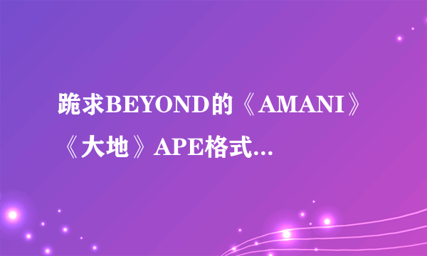 跪求BEYOND的《AMANI》《大地》APE格式的有效下载地址，谢谢谢谢。高评价。高分。