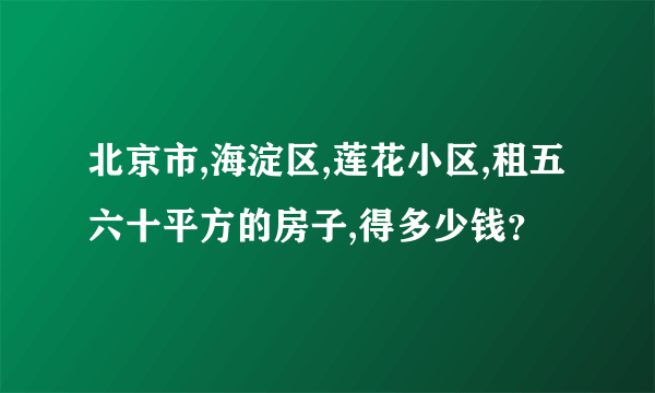 北京市,海淀区,莲花小区,租五六十平方的房子,得多少钱？