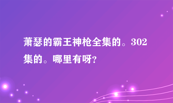 萧瑟的霸王神枪全集的。302集的。哪里有呀？