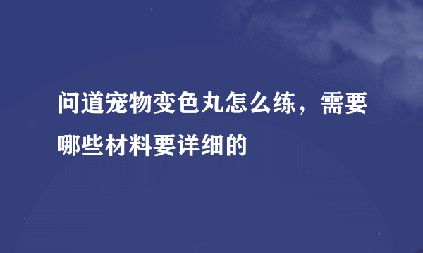 问道宠物变色丸怎么练，需要哪些材料要详细的