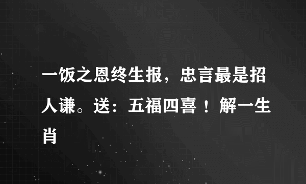 一饭之恩终生报，忠言最是招人谦。送：五福四喜 ！解一生肖