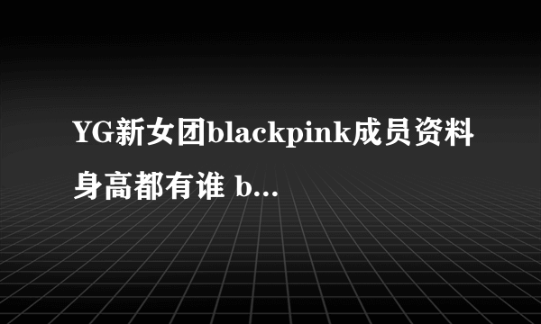 YG新女团blackpink成员资料身高都有谁 blackpink颜值性感逆天