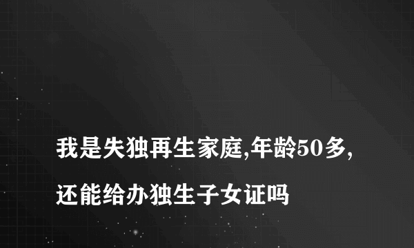 
我是失独再生家庭,年龄50多,还能给办独生子女证吗

