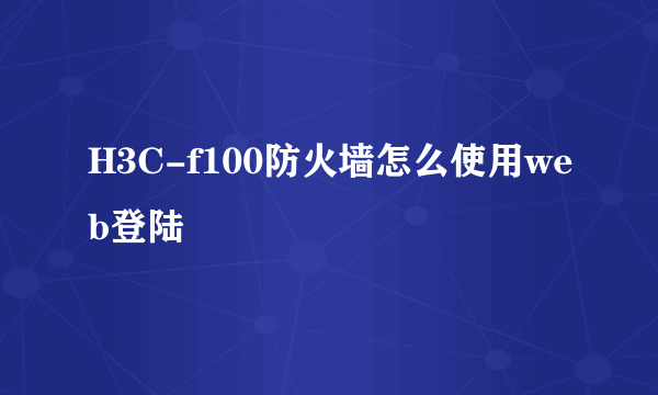 H3C-f100防火墙怎么使用web登陆