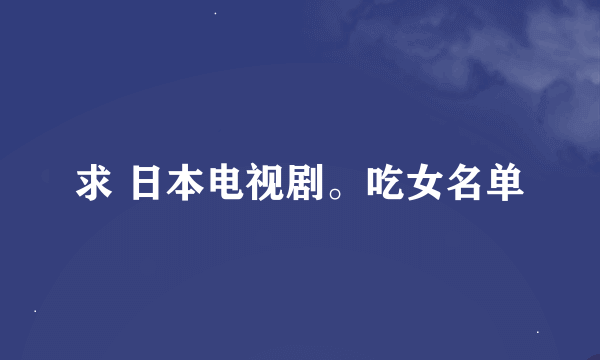 求 日本电视剧。吃女名单