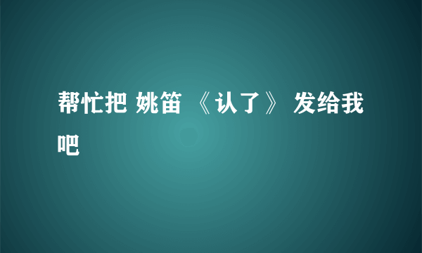 帮忙把 姚笛 《认了》 发给我吧