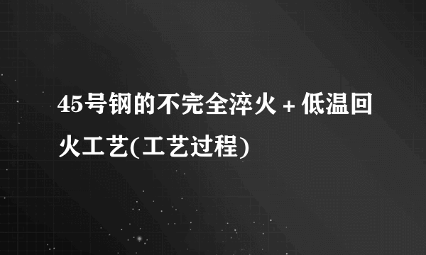 45号钢的不完全淬火＋低温回火工艺(工艺过程)