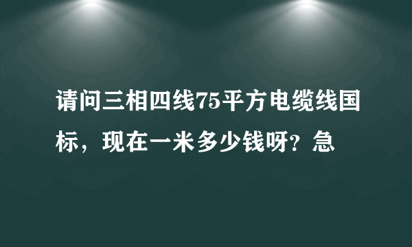 请问三相四线75平方电缆线国标，现在一米多少钱呀？急