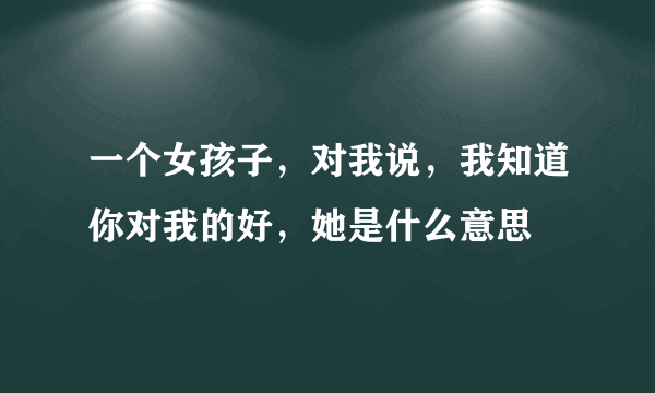 一个女孩子，对我说，我知道你对我的好，她是什么意思