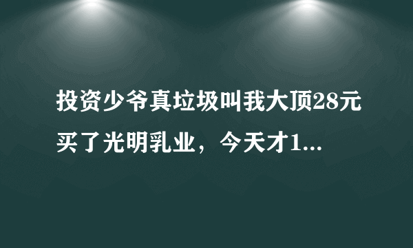 投资少爷真垃圾叫我大顶28元买了光明乳业，今天才10元多，害死人了，那个投机少爷的新浪博客，还每天